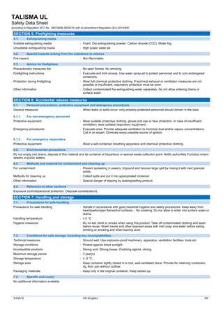 TALISMA UL
Safety Data Sheet
according to Regulation (EC) No. 1907/2006 (REACH) with its amendment Regulation (EU) 2015/830
3/3/2016 EN (English) 3/9
SECTION 5: Firefighting measures
5.1. Extinguishing media
Suitable extinguishing media : Foam. Dry extinguishing powder. Carbon dioxide (CO2). Water fog.
Unsuitable extinguishing media : High power water jet.
5.2. Special hazards arising from the substance or mixture
Fire hazard : Non-flammable.
5.3. Advice for firefighters
Precautionary measures fire : No open flames. No smoking.
Firefighting instructions : Evacuate and limit access. Use water spray jet to protect personnel and to cool endangered
containers.
Protection during firefighting : Wear full chemical protective clothing. If technical exhaust or ventilation measures are not
possible or insufficient, respiratory protection must be worn.
Other information : Collect contaminated fire extinguishing water separately. Do not allow entering drains or
surface water.
SECTION 6: Accidental release measures
6.1. Personal precautions, protective equipment and emergency procedures
General measures : When leaks or spills occur, only properly protected personnel should remain in the area.
6.1.1. For non-emergency personnel
Protective equipment : Wear suitable protective clothing, gloves and eye or face protection. In case of insufficient
ventilation, wear suitable respiratory equipment.
Emergency procedures : Evacuate area. Provide adequate ventilation to minimize dust and/or vapour concentrations.
Call in an expert. Eliminate every possible source of ignition.
6.1.2. For emergency responders
Protective equipment : Wear a self-contained breathing apparatus and chemical protective clothing.
6.2. Environmental precautions
Do not empty into drains, dispose of this material and its container at hazardous or special waste collection point. Notify authorities if product enters
sewers or public waters.
6.3. Methods and material for containment and cleaning up
For containment : Prevent spreading in sewers. Impound and recover large spill by mixing it with inert granular
solids.
Methods for cleaning up : Collect spills and put it into appropriated container.
Other information : Special danger of slipping by leaking/spilling product.
6.4. Reference to other sections
Exposure controls/personal protection. Disposal considerations.
SECTION 7: Handling and storage
7.1. Precautions for safe handling
Precautions for safe handling : Handle in accordance with good industrial hygiene and safety procedures. Keep away from
heat/sparks/open flames/hot surfaces. - No smoking. Do not allow to enter into surface water or
drains.
Handling temperature : ≥ 0 °C
Hygiene measures : Do no eat, drink or smoke when using this product. Take off contaminated clothing and wash
before reuse. Wash hands and other exposed areas with mild soap and water before eating,
drinking or smoking and when leaving work.
7.2. Conditions for safe storage, including any incompatibilities
Technical measures : Ground well. Use explosion-proof machinery, apparatus, ventilation facilities, tools etc.
Storage conditions : Protect against direct sunlight.
Incompatible products : Strong acid. Strong bases. Oxidizing agents, strong.
Maximum storage period : 2 year(s)
Storage temperature : ≥ -5 °C
Storage area : Keep container tightly closed in a cool, well-ventilated place. Provide for retaining containers,
eg. floor pan without outflow.
Packaging materials : Keep only in the original container. Keep locked up.
7.3. Specific end use(s)
No additional information available
 