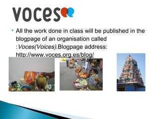 

All the work done in class will be published in the
blogpage of an organisation called
:Voces(Voices).Blogpage address:
http://www.voces.org.es/blog/

 