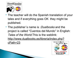 The teacher will do the Spanish translation of your
tales and if everything goes OK they might be
published.
 The publisher´s name is :Dualbooks and the
project is called “Cuentos del Mundo” in English:
Tales of the World.This is the weblink:
http://www.dualbooks.es/libreria/index.php?
cPath=23


 