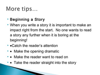 Beginning a Story
 When you write a story it is important to make an
impact right from the start. No one wants to read
a story any further when it is boring at the
beginning!
 •Catch the reader’s attention




• Make the opening dramatic



• Make the reader want to read on



• Take the reader straight into the story



 

 