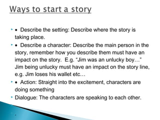 • Describe the setting: Describe where the story is
taking place.
 • Describe a character: Describe the main person in the
story, remember how you describe them must have an
impact on the story. E.g. “Jim was an unlucky boy…”
Jim being unlucky must have an impact on the story line,
e.g. Jim loses his wallet etc…
 • Action: Straight into the excitement, characters are
doing something
 Dialogue: The characters are speaking to each other.
  
 .


 