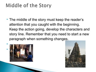 The middle of the story must keep the reader’s
attention that you caught with the beginning.
Keep the action going, develop the characters and
story line. Remember that you need to start a new
paragraph when something changes.
  
  


 