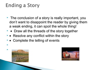  The conclusion of a story is really important, you
don’t want to disappoint the reader by giving them
a weak ending, it can spoil the whole thing!
  • Draw all the threads of the story together
 • Resolve any conflict within the story
 • Complete the telling of events
  
  


 
