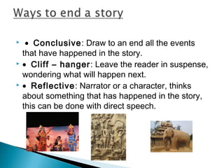  • Conclusive: Draw to an end all the events
that have happened in the story.
 • Cliff – hanger: Leave the reader in suspense,
wondering what will happen next.
 • Reflective: Narrator or a character, thinks
about something that has happened in the story,
this can be done with direct speech.


 