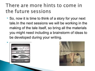 



So, now it is time to think of a story for your next
tale.In the next sessions we will be working in the
making of the tale itself, so bring all the materials
you might need including a brainstorm of ideas to
be developed during your writing.

 