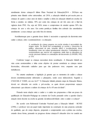 atendimento destas crianças.O último Plano Nacional de Educação(2014 - 2024)em sua
primeira meta falando sobre universalizar, até 2016, a educação infantil na pré-escola para as
crianças de quatro a cinco anos de idade e ampliar a oferta de educação infantil em creches de
forma a atender, no mínimo, 50% por cento das crianças de até três anos até o final da
vigência deste PNE. Ou, seja até 2024, temos o compromisso de atender apenas 50% das
crianças de zero a três anos. Em contra partida,as famílias têm cobrado das autoridadeso
atendimento a essas crianças que estão fora do sistema.
Acreditamosque para a garantia desse direito é necessário a superação da dicotomia entre
cuidar e educar, entre o assistencialismo e a educação.
A socialização da criança pequena em creche atendeu à necessidade dos
tempos atuais. No Brasil tem acompanhado os acertos e desacertos da
política educacional do país, tornando difícil o reconhecimento desse
atendimento como um espaço genuinamente educativo. Confundindo-se no
assistencialismo que marcou seu surgimento, ainda hoje os educadores de
creche precisam elaborar as contradições daí decorrentes (LANGER, 1992,
p. 123).
Conforme Langer as crianças necessitam desta socialização. A Educação Infantil era
vista como assistencialista e tinha como objetivo de prestar assistência as crianças menos
favorecidas, oferecendo cuidados para que elas pudessem viver, enquanto seus pais
trabalhavam.
No entanto atualmente a legislação já garante que os momentos do cuidar e educar
devem estarintrinsecamente elaborados e planejados, sendo esses indissociáveis. Segundo a
CNE/CEB nº 5/2009, em seu Art.5º “A Educação Infantil, primeira etapa da Educação Básica,
deverá ser oferecida em creche e pré-escolas, as quais devem proporcionar espaços
educacionais que educam e cuidam de crianças de 0 a 05 anos de idade”.
Pensado nesta relação entre o cuidar e o cuidar nos propusemos a falar um pouco da
qualificação do Educador-Pedagogo no contexto da Creche pensando sobre a questão: Qual a
atuação deste docente na creche na garantia da indissociabilidade entre o cuidar e o educar?
De acordo com Referencial Curricular Nacional para a Educação Infantil – RCNEI
(1998), o professor tem um papel muito importante na construção de uma proposta curricular
de qualidade, que ele esteja disposto, preparado e comprometido com a prática nas creches,
estando dessa forma, pensando no progresso destas crianças.O educador deve ter cautela nas
 