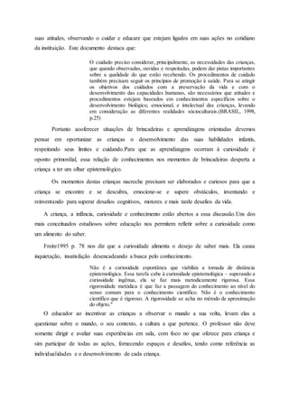 suas atitudes, observando o cuidar e educare que estejam ligados em suas ações no cotidiano
da instituição. Este documento destaca que:
O cuidado preciso considerar, principalmente, as necessidades das crianças,
que quando observadas, ouvidas e respeitadas, podem dar pistas importantes
sobre a qualidade do que estão recebendo. Os procedimentos de cuidado
também precisam seguir os princípios de promoção à saúde. Para se atingir
os objetivos dos cuidados com a preservação da vida e com o
desenvolvimento das capacidades humanas, são necessários que atitudes e
procedimentos estejam baseados em conhecimentos específicos sobre o
desenvolvimento biológico, emocional, e intelectual das crianças, levando
em consideração as diferentes realidades sócioculturais.(BRASIL, 1998,
p.25)
Portanto aooferecer situações de brincadeiras e aprendizagens orientadas devemos
pensar em oportunizar as crianças o desenvolvimento das suas habilidades infantis,
respeitando seus limites e cuidando.Para que as aprendizagens ocorram à curiosidade é
oponto primordial, essa relação de conhecimentos nos momentos de brincadeiras desperta a
criança a ter um olhar epistemológico.
Os momentos destas crianças nacreche precisam ser elaborados e curiosos para que a
criança se encontre e se descubra, emocione-se e supere obstáculos, inventando e
reinventando para superar desafios cognitivos, motores e mais tarde desafios da vida.
A criança, a infância, curiosidade e conhecimento estão abertos a essa discussão.Uns dos
mais conceituados estudiosos sobre educação nos permitem refletir sobre a curiosidade como
um alimento do saber.
Freire1995 p. 78 nos diz que a curiosidade alimenta o desejo de saber mais. Ela causa
inquietação, insatisfação desencadeando a busca pelo conhecimento.
Não é a curiosidade espontânea que viabiliza a tomada de distância
epistemológica. Essa tarefa cabe à curiosidade epistemológica – superando a
curiosidade ingênua, ela se faz mais metodicamente rigorosa. Essa
rigorosidade metódica é que faz a passagem do conhecimento ao nível do
senso comum para o conhecimento científico. Não é o conhecimento
científico que é rigoroso. A rigorosidade se acha no método de aproximação
do objeto."
O educador ao incentivar as crianças a observar o mundo a sua volta, levam elas a
questionar sobre o mundo, o seu contexto, a cultura a que pertence. O professor não deve
somente dirigir e avaliar suas experiências em sala, com foco no que oferece para criança e
sim participar de todas as ações, fornecendo espaços e desafios, tendo como referência as
individualidades e o desenvolvimento de cada criança.
 