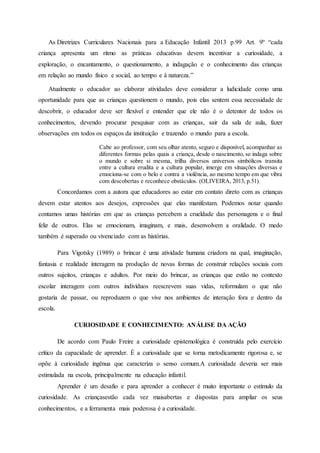As Diretrizes Curriculares Nacionais para a Educação Infantil 2013 p.99 Art. 9º “cada
criança apresenta um ritmo as práticas educativas devem incentivar a curiosidade, a
exploração, o encantamento, o questionamento, a indagação e o conhecimento das crianças
em relação ao mundo físico e social, ao tempo e à natureza.”
Atualmente o educador ao elaborar atividades deve considerar a ludicidade como uma
oportunidade para que as crianças questionem o mundo, pois elas sentem essa necessidade de
descobrir, o educador deve ser flexível e entender que ele não é o detentor de todos os
conhecimentos, devendo procurar pesquisar com as crianças, sair da sala de aula, fazer
observações em todos os espaços da instituição e trazendo o mundo para a escola.
Cabe ao professor, com seu olhar atento, seguro e disponível, acompanhar as
diferentes formas pelas quais a criança, desde o nascimento, se indaga sobre
o mundo e sobre si mesma, trilha diversos universos simbólicos transita
entre a cultura erudita e a cultura popular, imerge em situações diversas e
emociona-se com o belo e contra a violência, ao mesmo tempo em que vibra
com descobertas e reconhece obstáculos. (OLIVEIRA, 2013, p.51).
Concordamos com a autora que educadores ao estar em contato direto com as crianças
devem estar atentos aos desejos, expressões que elas manifestam. Podemos notar quando
contamos umas histórias em que as crianças percebem a crueldade das personagens e o final
feliz de outros. Elas se emocionam, imaginam, e mais, desenvolvem a oralidade. O medo
também é superado ou vivenciado com as histórias.
Para Vigotsky (1989) o brincar é uma atividade humana criadora na qual, imaginação,
fantasia e realidade interagem na produção de novas formas de construir relações sociais com
outros sujeitos, crianças e adultos. Por meio do brincar, as crianças que estão no contexto
escolar interagem com outros indivíduos reescrevem suas vidas, reformulam o que não
gostaria de passar, ou reproduzem o que vive nos ambientes de interação fora e dentro da
escola.
CURIOSIDADE E CONHECIMENTO: ANÁLISE DA AÇÃO
De acordo com Paulo Freire a curiosidade epistemológica é construída pelo exercício
crítico da capacidade de aprender. É a curiosidade que se torna metodicamente rigorosa e, se
opõe à curiosidade ingênua que caracteriza o senso comum.A curiosidade deveria ser mais
estimulada na escola, principalmente na educação infantil.
Aprender é um desafio e para aprender a conhecer é muito importante o estímulo da
curiosidade. As criançasestão cada vez maisabertas e dispostas para ampliar os seus
conhecimentos, e a ferramenta mais poderosa é a curiosidade.
 