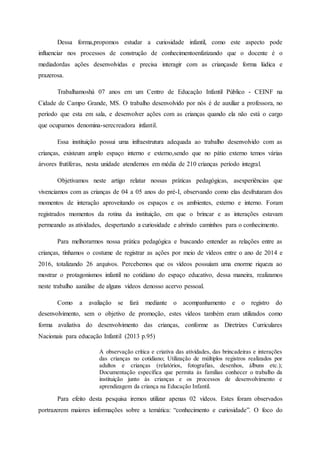 Dessa forma,propomos estudar a curiosidade infantil, como este aspecto pode
influenciar nos processos de construção de conhecimentoenfatizando que o docente é o
mediadordas ações desenvolvidas e precisa interagir com as criançasde forma lúdica e
prazerosa.
Trabalhamoshá 07 anos em um Centro de Educação Infantil Público - CEINF na
Cidade de Campo Grande, MS. O trabalho desenvolvido por nós é de auxiliar a professora, no
período que esta em sala, e desenvolver ações com as crianças quando ela não está o cargo
que ocupamos denomina-serecreadora infantil.
Essa instituição possui uma infraestrutura adequada ao trabalho desenvolvido com as
crianças, existeum amplo espaço interno e externo,sendo que no pátio externo temos várias
árvores frutíferas, nesta unidade atendemos em média de 210 crianças período integral.
Objetivamos neste artigo relatar nossas práticas pedagógicas, asexperiências que
vivenciamos com as crianças de 04 a 05 anos do pré-I, observando como elas desfrutaram dos
momentos de interação aproveitando os espaços e os ambientes, externo e interno. Foram
registrados momentos da rotina da instituição, em que o brincar e as interações estavam
permeando as atividades, despertando a curiosidade e abrindo caminhos para o conhecimento.
Para melhorarmos nossa prática pedagógica e buscando entender as relações entre as
crianças, tínhamos o costume de registrar as ações por meio de vídeos entre o ano de 2014 e
2016, totalizando 26 arquivos. Percebemos que os vídeos possuíam uma enorme riqueza ao
mostrar o protagonismos infantil no cotidiano do espaço educativo, dessa maneira, realizamos
neste trabalho aanálise de alguns vídeos denosso acervo pessoal.
Como a avaliação se fará mediante o acompanhamento e o registro do
desenvolvimento, sem o objetivo de promoção, estes vídeos também eram utilizados como
forma avaliativa do desenvolvimento das crianças, conforme as Diretrizes Curriculares
Nacionais para educação Infantil (2013 p.95)
A observação crítica e criativa das atividades, das brincadeiras e interações
das crianças no cotidiano; Utilização de múltiplos registros realizados por
adultos e crianças (relatórios, fotografias, desenhos, álbuns etc.);
Documentação específica que permita às famílias conhecer o trabalho da
instituição junto às crianças e os processos de desenvolvimento e
aprendizagem da criança na Educação Infantil.
Para efeito desta pesquisa iremos utilizar apenas 02 vídeos. Estes foram observados
portrazerem maiores informações sobre a temática: “conhecimento e curiosidade”. O foco do
 