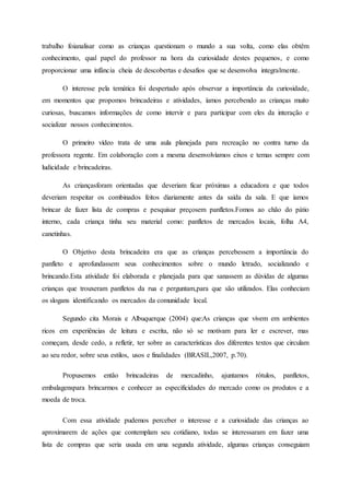 trabalho foianalisar como as crianças questionam o mundo a sua volta, como elas obtêm
conhecimento, qual papel do professor na hora da curiosidade destes pequenos, e como
proporcionar uma infância cheia de descobertas e desafios que se desenvolva integralmente.
O interesse pela temática foi despertado após observar a importância da curiosidade,
em momentos que propomos brincadeiras e atividades, íamos percebendo as crianças muito
curiosas, buscamos informações de como intervir e para participar com eles da interação e
socializar nossos conhecimentos.
O primeiro vídeo trata de uma aula planejada para recreação no contra turno da
professora regente. Em colaboração com a mesma desenvolvíamos eixos e temas sempre com
ludicidade e brincadeiras.
As criançasforam orientadas que deveriam ficar próximas a educadora e que todos
deveriam respeitar os combinados feitos diariamente antes da saída da sala. E que íamos
brincar de fazer lista de compras e pesquisar preçosem panfletos.Fomos ao chão do pátio
interno, cada criança tinha seu material como: panfletos de mercados locais, folha A4,
canetinhas.
O Objetivo desta brincadeira era que as crianças percebessem a importância do
panfleto e aprofundassem seus conhecimentos sobre o mundo letrado, socializando e
brincando.Esta atividade foi elaborada e planejada para que sanassem as dúvidas de algumas
crianças que trouxeram panfletos da rua e perguntam,para que são utilizados. Elas conheciam
os slogans identificando os mercados da comunidade local.
Segundo cita Morais e Albuquerque (2004) que:As crianças que vivem em ambientes
ricos em experiências de leitura e escrita, não só se motivam para ler e escrever, mas
começam, desde cedo, a refletir, ter sobre as características dos diferentes textos que circulam
ao seu redor, sobre seus estilos, usos e finalidades (BRASIL,2007, p.70).
Propusemos então brincadeiras de mercadinho, ajuntamos rótulos, panfletos,
embalagenspara brincarmos e conhecer as especificidades do mercado como os produtos e a
moeda de troca.
Com essa atividade pudemos perceber o interesse e a curiosidade das crianças ao
aproximarem de ações que contemplam seu cotidiano, todas se interessaram em fazer uma
lista de compras que seria usada em uma segunda atividade, algumas crianças conseguiam
 