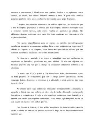 manusear a caneta,outras já identificavam seus produtos favoritos e os registravam, outras
crianças, no entanto, não sabiam diferenciar números e letras. A partir desta atividade
podemos reelaborar outras ações com base nas necessidades desse grupo de crianças.
O segundo vídeoapresenta acontinuação da atividade supracitada. No mesmo dia após
a lista de compras, propusemos às crianças para fazer compras, utilizamos embalagens vazias
e montamos ummini mercado, cada criança recebeu um quantitativo de dinheiro. Elas
elaboraram situações problemas como quero dois deste, analisamos que estas crianças têm
noção de quantidade.
Nós apenas disponibilizamos para as crianças os materiais necessáriospudemos
perceberque as crianças se organizaram sozinhas, havia os que vendiam os que compravam. O
dinheiro era impresso e de brinquedo, todos tinham uma quantidade de cédulas, pois eles
somavam a quantidade de cédulas e não o valor de cada cédula.
Ao observar a seriedade e ao tempo a naturalidade com que rapidamente se
organizaram na brincadeira, percebemos que essa atividade foi além dos objetivos que
havíamos proposto, uma vez que as crianças se socializaram, enfrentaram problemas e se
divertiram.
De acordo com RONCA (1989, p. 27) “O movimento lúdico, simultaneamente, torna-
se fonte prazerosa de conhecimento, pois nele a criança constrói classificações, elabora
sequencias lógicas, desenvolve o psicomotor e a afetividade e amplia conceitos das várias
áreas da ciência”
As crianças desde cedo utilizam nas brincadeiras inconscientemente a matemática, a
geografia, a história nas suas vivências do dia a dia da família, elaborando e reelaborando
brincadeiras e conhecimentos. E cabe a nós educadores proporcionar essas brincadeiras e
interferir com objetos que propiciem conhecimento. E não apenas jogar brinquedos na sala de
aula e deixá-los dispersos sem nenhum proveito.
Para Ferreiro & Teberosky (1986, p.11) a interpretação do acesso ao conhecimento da
escrita se efetiva por meio de um processo evolutivo ao longo do seu desenvolvimento infantil
declaram que:
 