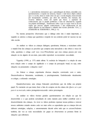 [...] pretendemos demonstrar que a aprendizagem da leitura, entendida com
questionamento a respeito da natureza, função e valor desse objeto cultural
que é a escrita, inicia-se muito antes do que a escola imagina, transcorrendo
por insuspeitados caminhos, que além dos métodos, dos manuais, dos
recursos didáticos, existe um sujeito que busca a aquisição de
conhecimento, que se propõe problemas e trata de solucioná-los, segundo
sua própria metodologia... Insistiremos sobre o que se segue: trata-se de um
sujeito que procura adquirir conhecimento, e não simplesmente de um
sujeito disposto ou mal disposto a adquirir uma técnica particular. Um [...]
(FERREIRO & TEBEROSKY, 1986, p. 11).
Na mesma perspectiva observamos que o diálogo entre eles é muito importante, e
segundo as autoras a criança que questiona a respeito do seu contexto pode ter sucesso na sua
vida escolar.
Ao analisar os vídeos as crianças dialogam, questionam, brincam, e raciocinam sobre
o mundo.Uma das crianças ao perceber que comprou uma mercadoria e não obteve o troco de
volta, questiona o colega cadê meu troco?Percebemos que essa criança passou por essa
situação ou viu alguém do seu meio, para então reproduzir ou reconstruir essa atitude.
Vygotsky (1998, p. 137) ainda afirma “A essência do brinquedo é a criação de uma
nova relação entre o campo do significado e o campo da percepção visual, ou seja, entre
situações no pensamento e situações reais”.
Ao brincar a criança experimenta diversas situações convivendo com o outro.
Desenvolvendo-se fisicamente, socialmente, e psicologicamente. Estabelecendo vínculosentre
os colegas, e refazendo estratégias.
Quandoobservamos uma criança brincando percebemos que ela define seu próprio
papel. No momento em que íamos fazer a lista de compras um dos alunos diz: Quero ser o pai
para ir ao mercado, outros protagonizavam,sendo outros personagens.
Ao analisar os vídeos tivemos grandes questionamentos em relação ao que foi
desenvolvido e o que poderia serrealizado de outra maneira para melhor contribuir com o
desenvolvimento das crianças. Ao rever os vídeos podemos repensar nossas práticas e renovar
nossos ambientes estando atentos cada vez mais sobre as capacidades que as crianças têm em
elaborar estratégias, soluções, e autonomamente discutir sobre tudo que os cercam.Podemos
também, dar voz as reais necessidades do grupo ao observarmos as posturas frente às
situações que enfrentam.
 