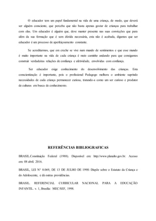 O educador tem um papel fundamental na vida de uma criança, de modo, que deverá
ser alguém consciente, que perceba que não basta apenas gostar de crianças para trabalhar
com elas. Um educador é alguém que, deve manter presente nas suas convicções que para
além da sua formação que é sem dúvida necessária, esta não é acabada, digamos que ser
educador é um processo de aperfeiçoamento constante.
Se acreditarmos, que em creche se vive num mundo de sentimentos e que esse mundo
é muito importante na vida de cada criança é meio caminho andando para que consigamos
construir verdadeiras relações de confiança e afetividade, envolvidas com confiança.
Ser educador exige conhecimento do desenvolvimento das crianças. Esta
conscientização é importante, pois o profissional Pedagogo melhora o ambiente suprindo
necessidades de cada criança permanecer curiosa, tratando-a como um ser curioso e produtor
de culturas em busca de conhecimento.
REFERÊNCIAS BIBLIOGRAFICAS
BRASIL.Constituição Federal (1988). Disponível em: http://www.planalto.gov.br. Acesso
em: 08 abril. 2016.
BRASIL, LEI N° 8.069, DE 13 DE JULHO DE 1990: Dispõe sobre o Estatuto da Criança e
do Adolescente, e dá outras providências.
BRASIL. REFERENCIAL CURRICULAR NACIONAL PARA A EDUCAÇÃO
INFANTIL. v. 1, Brasília: MEC/SEF, 1998.
 
