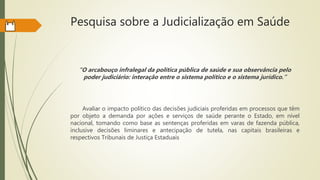 Pesquisa sobre a Judicialização em Saúde
“O arcabouço infralegal da política pública de saúde e sua observância pelo
poder judiciário: interação entre o sistema político e o sistema jurídico.”
Avaliar o impacto político das decisões judiciais proferidas em processos que têm
por objeto a demanda por ações e serviços de saúde perante o Estado, em nível
nacional, tomando como base as sentenças proferidas em varas de fazenda pública,
inclusive decisões liminares e antecipação de tutela, nas capitais brasileiras e
respectivos Tribunais de Justiça Estaduais
 