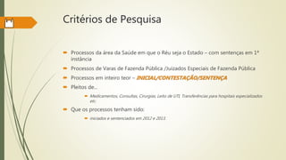 Critérios de Pesquisa
 Processos da área da Saúde em que o Réu seja o Estado – com sentenças em 1ª
instância
 Processos de Varas de Fazenda Pública /Juizados Especiais de Fazenda Pública
 Processos em inteiro teor – INICIAL/CONTESTAÇÃO/SENTENÇA
 Pleitos de...
 Medicamentos, Consultas, Cirurgias, Leito de UTI, Transferências para hospitais especializados
etc.
 Que os processos tenham sido:
 iniciados e sentenciados em 2012 e 2013.
 
