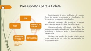Pressupostos para a Coleta
PGE
TRIBUNAL DE
JUSTIÇA - TJ
•Varas de Fazenda
Pública/Juizados
Especiais
DEFENSORIA
SECRETÁRIA
ESTADUAL DE
SAÚDE
•Conselhos de
Saúde/ Núcleo de
Apoio Técnico/
Ouvidoria
CNJ
Receptividade à com facilitação de acesso
físico às peças processuais e visualização de
documentos processuais digitalizados;
Algumas instâncias não permitiram o acesso
aos processos alegando sigilo das informações;
Operacionalização dificultada pela falta de
espaços reservados e horário de coleta reduzido ao
expediente – limitando assim o desenvolvimento
da pesquisa.
Mudança de gestão dos órgãos ocasionaram
novas negociações por razão das transferências de
responsabilidades.
 