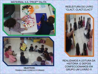 REELEITURA DO LIVRO
“CLACT, CLACT,CLACT”
OBJETIVOS:
TRABALHAR CORES E FORMAS
REALIZAMOS A LEITURA DA
HISTÓRIA E DEPOIS
CONFECCIONAMOS EM
GRUPO UM LIVRÃO !!!
MATERNAL II A / PROFª TALITA
 
