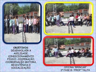 OFICINA “BRINCAR”
2ª FASE B / PROFª TALITA
OBJETIVOS:
DESENVOLVER A
AGILIDADE,
CONDICIONAMENTO
FÍSICO, COOPERAÇÃO,
COORDENAÇÃO MOTORA,
RESISTÊNCIA E
SOCIALIZAÇÃO.
 