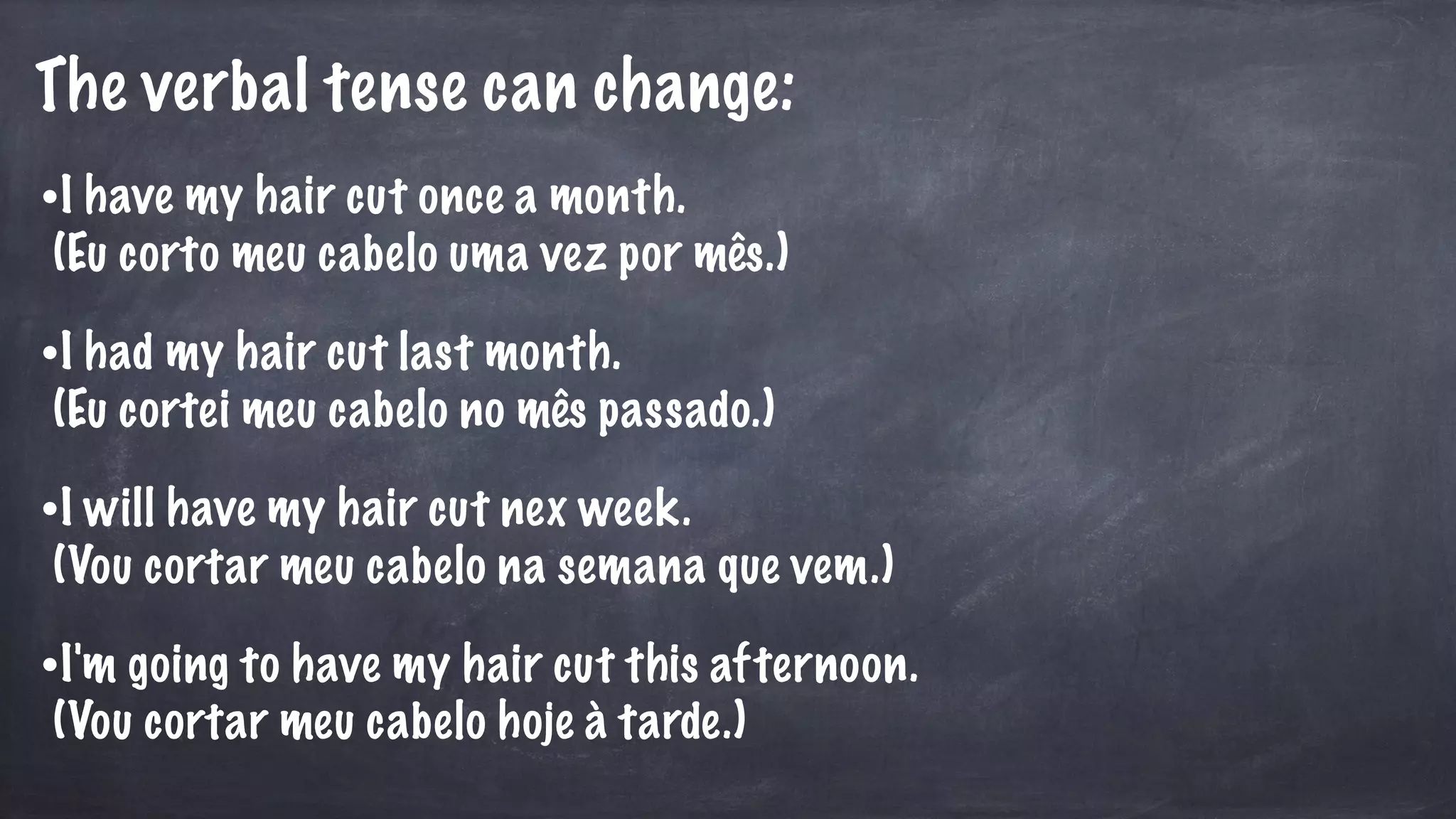 The verbal tense can change:
•I have my hair cut once a month.
(Eu corto meu cabelo uma vez por mês.)
•I had my hair cut last month.
(Eu cortei meu cabelo no mês passado.)
•I will have my hair cut nex week.
(Vou cortar meu cabelo na semana que vem.)
•I'm going to have my hair cut this afternoon.
(Vou cortar meu cabelo hoje à tarde.)
 
