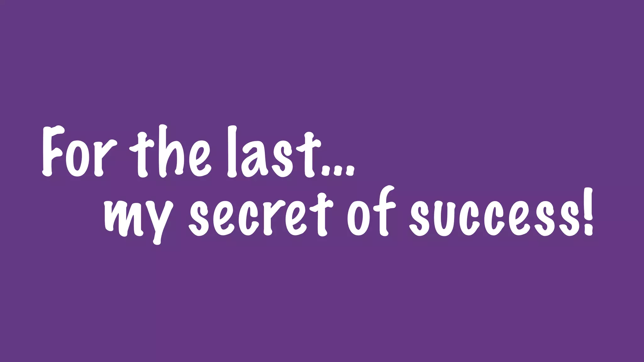 For the last…
my secret of success!
 