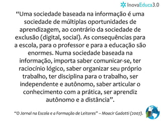 “Uma sociedade baseada na informação é uma
sociedade de múltiplas oportunidades de
aprendizagem, ao contrário da sociedade de
exclusão (digital, social). As consequências para
a escola, para o professor e para a educação são
enormes. Numa sociedade baseada na
informação, importa saber comunicar-se, ter
raciocínio lógico, saber organizar seu próprio
trabalho, ter disciplina para o trabalho, ser
independente e autônomo, saber articular o
conhecimento com a prática, ser aprendiz
autônomo e a distância”.
“O Jornal na Escola e a Formação de Leitores” – Moacir Gadotti (2007).
 