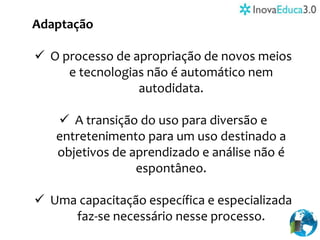 Adaptação
 O processo de apropriação de novos meios
e tecnologias não é automático nem
autodidata.
 A transição do uso para diversão e
entretenimento para um uso destinado a
objetivos de aprendizado e análise não é
espontâneo.
 Uma capacitação específica e especializada
faz-se necessário nesse processo.
 