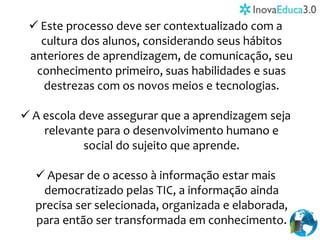  Este processo deve ser contextualizado com a
cultura dos alunos, considerando seus hábitos
anteriores de aprendizagem, de comunicação, seu
conhecimento primeiro, suas habilidades e suas
destrezas com os novos meios e tecnologias.
 A escola deve assegurar que a aprendizagem seja
relevante para o desenvolvimento humano e
social do sujeito que aprende.
 Apesar de o acesso à informação estar mais
democratizado pelas TIC, a informação ainda
precisa ser selecionada, organizada e elaborada,
para então ser transformada em conhecimento.
 