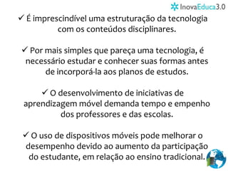  É imprescindível uma estruturação da tecnologia
com os conteúdos disciplinares.
 Por mais simples que pareça uma tecnologia, é
necessário estudar e conhecer suas formas antes
de incorporá-la aos planos de estudos.
 O desenvolvimento de iniciativas de
aprendizagem móvel demanda tempo e empenho
dos professores e das escolas.
 O uso de dispositivos móveis pode melhorar o
desempenho devido ao aumento da participação
do estudante, em relação ao ensino tradicional.
 