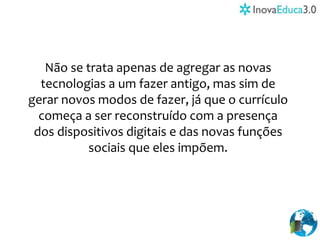 Não se trata apenas de agregar as novas
tecnologias a um fazer antigo, mas sim de
gerar novos modos de fazer, já que o currículo
começa a ser reconstruído com a presença
dos dispositivos digitais e das novas funções
sociais que eles impõem.
 