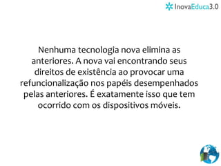 Nenhuma tecnologia nova elimina as
anteriores. A nova vai encontrando seus
direitos de existência ao provocar uma
refuncionalização nos papéis desempenhados
pelas anteriores. É exatamente isso que tem
ocorrido com os dispositivos móveis.
 