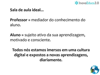 Sala de aula ideal...
Professor = mediador do conhecimento do
aluno.
Aluno = sujeito ativo da sua aprendizagem,
motivado e consciente.
Todos nós estamos imersos em uma cultura
digital e expostos a novas aprendizagens,
diariamente.
 