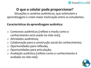 O que o celular pode proporcionar?
Situações e cenários autênticos, que estimulam a
aprendizagem e criam maior motivação entre os estudantes.
Características da aprendizagem autêntica:
o Contextos autênticos (reflete o modo como o
conhecimento será usado na vida real);
o Atividades autênticas;
o Colaboração para a construção social do conhecimento;
o Oportunidades para reflexão;
o Oportunidades para articulação;
o Avaliação autêntica (reflete como o conhecimento é
avaliado na vida real).
 
