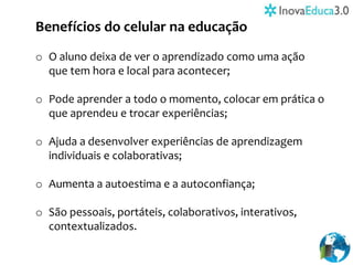 Benefícios do celular na educação
o O aluno deixa de ver o aprendizado como uma ação
que tem hora e local para acontecer;
o Pode aprender a todo o momento, colocar em prática o
que aprendeu e trocar experiências;
o Ajuda a desenvolver experiências de aprendizagem
individuais e colaborativas;
o Aumenta a autoestima e a autoconfiança;
o São pessoais, portáteis, colaborativos, interativos,
contextualizados.
 