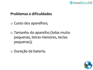 Problemas e dificuldades
o Custo dos aparelhos;
o Tamanho do aparelho (telas muito
pequenas, letras menores, teclas
pequenas);
o Duração da bateria.
 