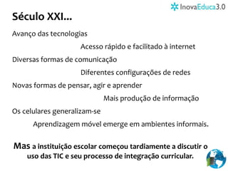 Século XXI...
Avanço das tecnologias
Acesso rápido e facilitado à internet
Diversas formas de comunicação
Diferentes configurações de redes
Novas formas de pensar, agir e aprender
Mais produção de informação
Os celulares generalizam-se
Aprendizagem móvel emerge em ambientes informais.
Mas a instituição escolar começou tardiamente a discutir o
uso das TIC e seu processo de integração curricular.
 