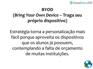 BYOD
(Bring Your Own Device – Traga seu
próprio dispositivo)
Estratégia torna a personalização mais
fácil porque aproveita os dispositivos
que os alunos já possuem,
contemplando a falta de orçamento
de muitas instituições.
 