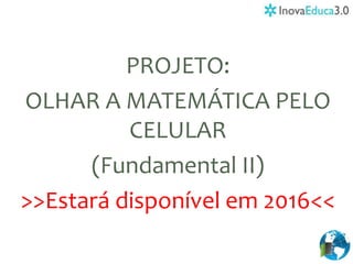 PROJETO:
OLHAR A MATEMÁTICA PELO
CELULAR
(Fundamental II)
>>Estará disponível em 2016<<
 