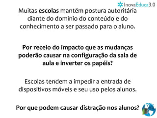 Muitas escolas mantém postura autoritária
diante do domínio do conteúdo e do
conhecimento a ser passado para o aluno.
Por receio do impacto que as mudanças
poderão causar na configuração da sala de
aula e inverter os papéis?
Escolas tendem a impedir a entrada de
dispositivos móveis e seu uso pelos alunos.
Por que podem causar distração nos alunos?
 