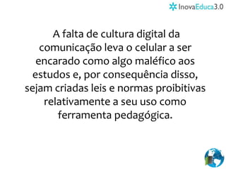 A falta de cultura digital da
comunicação leva o celular a ser
encarado como algo maléfico aos
estudos e, por consequência disso,
sejam criadas leis e normas proibitivas
relativamente a seu uso como
ferramenta pedagógica.
 