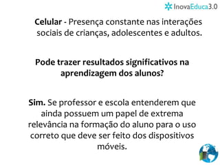 Celular - Presença constante nas interações
sociais de crianças, adolescentes e adultos.
Pode trazer resultados significativos na
aprendizagem dos alunos?
Sim. Se professor e escola entenderem que
ainda possuem um papel de extrema
relevância na formação do aluno para o uso
correto que deve ser feito dos dispositivos
móveis.
 
