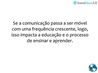 Se a comunicação passa a ser móvel
com uma frequência crescente, logo,
isso impacta a educação e o processo
de ensinar e aprender.
 