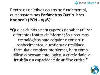 Dentre os objetivos do ensino fundamental,
que constam nos Parâmetros Curriculares
Nacionais (PCN – 1998):
“Que os alunos sejam capazes de saber utilizar
diferentes fontes de informação e recursos
tecnológicos para adquirir e construir
conhecimentos, questionar a realidade,
formular e resolver problemas, bem como
utilizar o pensamento lógico, a criatividade, a
intuição e a capacidade de análise crítica.”
 