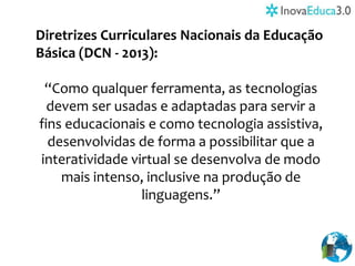 Diretrizes Curriculares Nacionais da Educação
Básica (DCN - 2013):
“Como qualquer ferramenta, as tecnologias
devem ser usadas e adaptadas para servir a
fins educacionais e como tecnologia assistiva,
desenvolvidas de forma a possibilitar que a
interatividade virtual se desenvolva de modo
mais intenso, inclusive na produção de
linguagens.”
 