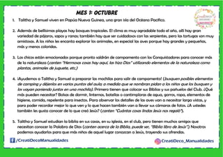 /CreatiDecoManualidades CreatiDeco_Manualidades
MES 1: OCTUBRE
1. Talitha y Samuel viven en Papúa Nueva Guinea, una gran isla del Océano Pacifico.
2. Además de bellísimas playas hay bosques tropicales. El clima es muy agradable todo el año, allí hay gran
variedad de pájaros, sapos y ranas; también hay que ser cuidadosos con las serpientes, pero las tortugas son muy
amistosas. A los niños les encanta explorar los animales, en especial las aves porque hay grandes y pequeñas,
más y menos coloridas.
3. Los chicos están emocionados porque pronto saldrán de campamento con los Conquistadores para conocer más
de la naturaleza (canten “Hermosas cosas hay aquí, las hizo Dios” utilizando elementos de la naturaleza como
plantas, animales de juguete, etc.)
4. ¡Ayudemos a Talitha y Samuel a preparar las mochilas para salir de campamento! (busquen posibles elementos
de camping y déjenlos en varios puntos del aula; a medida que se nombran pidan a los niños que los busquen y
los vayan poniendo juntos en una mochila). Primero tienen que colocar sus Biblias y sus pañuelos del Club. ¿Qué
más pueden necesitar? Bolsas de dormir, linternas, botellas o cantimploras de agua, gorros, ropa, elementos de
higiene, comida, repelente para insectos. Para observar los detalles de las aves van a necesitar larga vistas, y
para poder recordar mejor lo que ven y lo que hacen también van a llevar sus cámaras de fotos. ¿A ustedes
también les gusta conocer de lo que creó Jesús? (canten “Cuántas cosas lindas Jesús nos regaló”).
5. Talitha y Samuel estudian la biblia en sus casas, en su iglesia, en el club, pero tienen muchos amigos que
necesitan conocer la Palabra de Dios (canten acerca de la Biblia, puede ser, “Biblia libro de Jesús”.) Nosotros
podemos ayudarlos para que más niños de aquel lugar conozcan a Jesús, trayendo sus ofrendas.
 