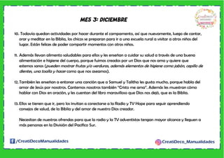 /CreatiDecoManualidades CreatiDeco_Manualidades
MES 3: DICIEMBRE
10. Todavía quedan actividades por hacer durante el campamento, así que nuevamente, luego de cantar,
orar y meditar en la Biblia, los chicos se preparan para ir a una escuela rural a visitar a otros niños del
lugar. Están felices de poder compartir momentos con otros niños.
11. Además llevan alimento saludables para ellos y les enseñan a cuidar su salud a través de una buena
alimentación e higiene del cuerpo, porque fuimos creados por un Dios que nos ama y quiere que
estemos sanos (pueden mostrar frutas y/o verduras, además elementos de higiene como jabón, cepillo de
dientes, una toalla y hacer como que nos aseamos).
12.También les enseñan a entonar una canción que a Samuel y Talitha les gusta mucho, porque habla del
amor de Jesús por nosotros. Cantemos nosotros también “Cristo me ama”. Además les muestran cómo
hablar con Dios en oración, y les cuentan del libro maravilloso que Dios nos dejó, que es la Biblia.
13. Ellos se tienen que ir, pero los invitan a conectarse a la Radio y TV Hope para seguir aprendiendo
consejos de salud, de la Biblia y del amor de nuestro Dios creador.
Necesitan de nuestras ofrendas para que la radio y la TV adventistas tengan mayor alcance y lleguen a
más personas en la División del Pacifico Sur.
 