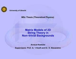 University of Utrecht



               MSc Thesis (Theoretical Physics)




                 Matrix Models of 2D
                  String Theory in
               Non–trivial Backgrounds


                        Arnaud Koetsier
       Supervisors: Prof. G. ’t Hooft and Dr. S. Alexandrov
 