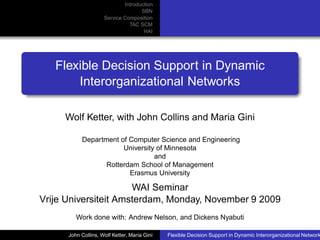 Introduction
                                    SBN
                     Service Composition
                               TAC SCM
                                     HAI




   Flexible Decision Support in Dynamic
       Interorganizational Networks

     Wolf Ketter, with John Collins and Maria Gini

           Department of Computer Science and Engineering
                       University of Minnesota
                                 and
                  Rotterdam School of Management
                         Erasmus University

                      WAI Seminar
Vrije Universiteit Amsterdam, Monday, November 9 2009
         Work done with: Andrew Nelson, and Dickens Nyabuti

      John Collins, Wolf Ketter, Maria Gini   Flexible Decision Support in Dynamic Interorganizational Network
 