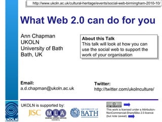 What Web 2.0 can do for you  Ann Chapman UKOLN University of Bath Bath, UK UKOLN is supported by: This work is licensed under a Attribution-NonCommercial-ShareAlike 2.0 licence (but note caveat) About this Talk This talk will look at how you can use the social web to support the work of your organisation http://www.ukoln.ac.uk/cultural-heritage/events/social-web-birmingham-2010-10/ Twitter: http://twitter.com/ukolnculture/  Email: [email_address] 