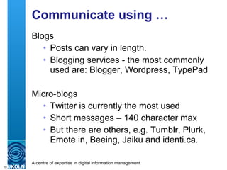 Communicate using … Blogs Posts can vary in length. Blogging services - the most commonly used are: Blogger, Wordpress, TypePad Micro-blogs Twitter is currently the most used Short messages – 140 character max But there are others, e.g. Tumblr, Plurk, Emote.in, Beeing, Jaiku and identi.ca. 