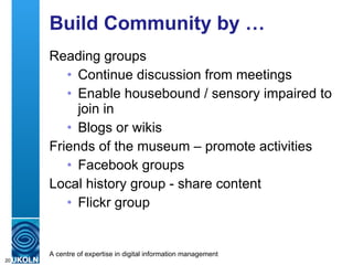 Build Community by … Reading groups Continue discussion from meetings Enable housebound / sensory impaired to join in Blogs or wikis Friends of the museum – promote activities Facebook groups Local history group - share content Flickr group 